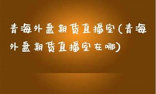 青海外盘期货直播室(青海外盘期货直播室地址)_https://www.qldgs.com_黄金期货_第1张