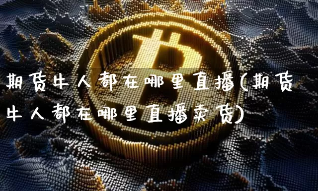 期货牛人都在哪里直播(期货牛人都在哪里直播卖货)_https://www.qldgs.com_国际期货_第1张