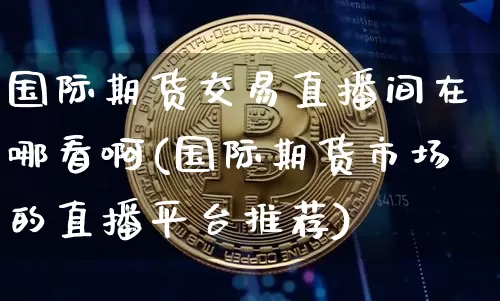 国际期货交易直播间在哪看啊(国际期货市场的直播平台推荐)_https://www.qldgs.com_内盘期货_第1张