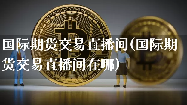 国际期货交易直播间(国际期货交易直播间在哪)_https://www.qldgs.com_内盘期货_第1张