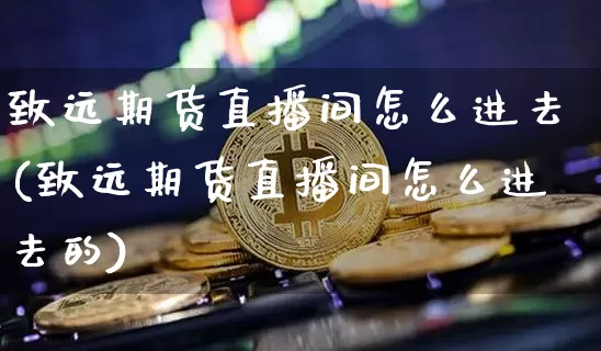 致远期货直播间怎么进去(致远期货直播间怎么进去的)_https://www.qldgs.com_原油期货_第1张