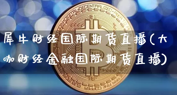 犀牛财经国际期货直播(大咖财经金融国际期货直播)_https://www.qldgs.com_原油期货_第1张