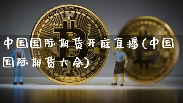中国国际期货开庭直播(中国国际期货大会)_https://www.qldgs.com_内盘期货_第1张