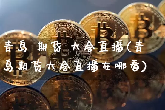 青岛 期货 大会直播(青岛期货大会直播在哪看)_https://www.qldgs.com_期货_第1张