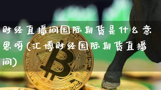 财经直播间国际期货是什么意思呀(汇博财经国际期货直播间)_https://www.qldgs.com_原油期货_第1张