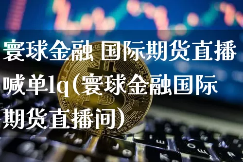 寰球金融 国际期货直播喊单lq(寰球金融国际期货直播间)_https://www.qldgs.com_原油期货_第1张