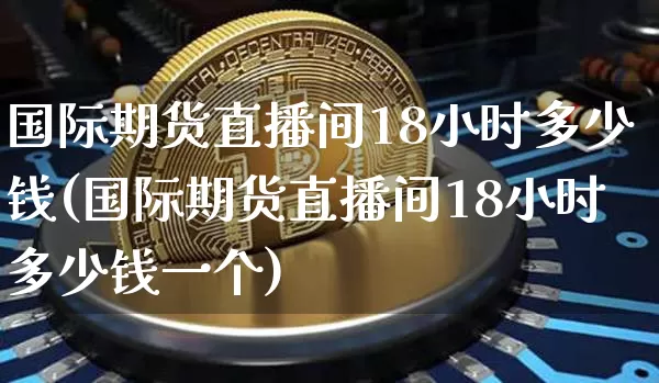 国际期货直播间18小时多少钱(国际期货直播间18小时多少钱一个)_https://www.qldgs.com_内盘期货_第1张