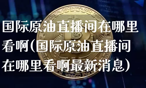 国际原油直播间在哪里看啊(国际原油直播间在哪里看啊最新消息)_https://www.qldgs.com_原油期货_第1张