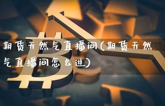 期货天然气直播间(期货天然气直播间怎么进)_https://www.qldgs.com_原油期货_第1张