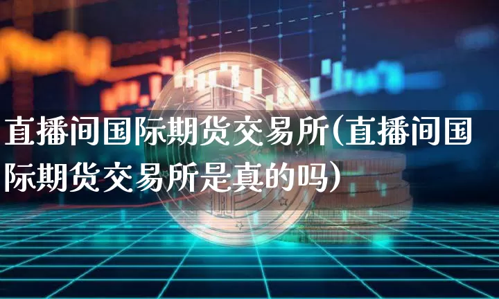 直播间国际期货交易所(直播间国际期货交易所是真的吗)_https://www.qldgs.com_内盘期货_第1张
