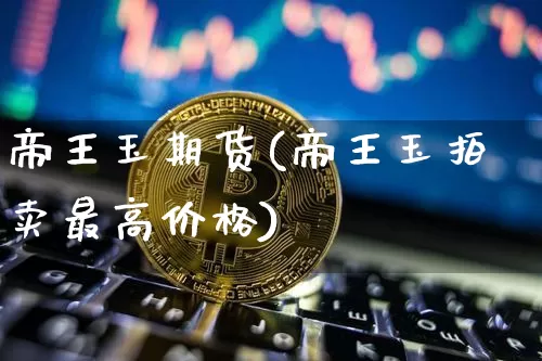 帝王玉期货(帝王玉拍卖最高价格)_https://www.qldgs.com_国际期货_第1张