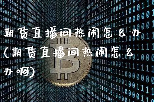 期货直播间热闹怎么办(期货直播间热闹怎么办啊)_https://www.qldgs.com_期货_第1张