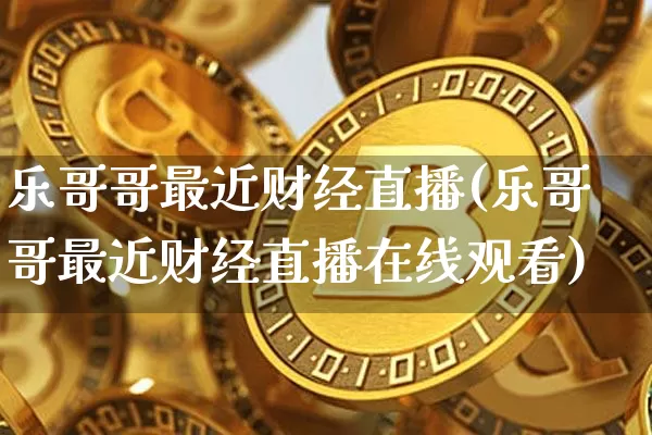 乐哥哥最近财经直播(乐哥哥最近财经直播在线观看)_https://www.qldgs.com_黄金期货_第1张