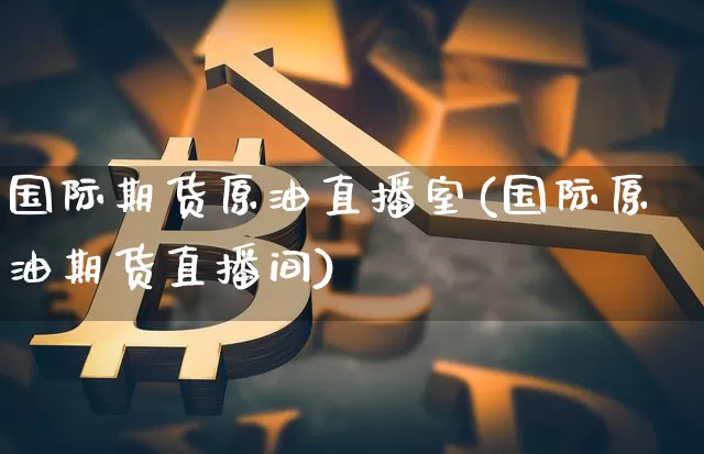 国际期货原油直播室(国际原油期货直播间)_https://www.qldgs.com_期货_第1张