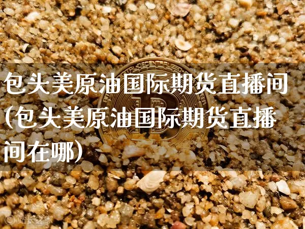 包头美原油国际期货直播间(包头美原油国际期货直播间在哪)_https://www.qldgs.com_恒指期货_第1张