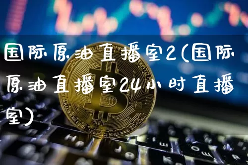 国际原油直播室2(国际原油直播室24小时直播室)_https://www.qldgs.com_原油期货_第1张