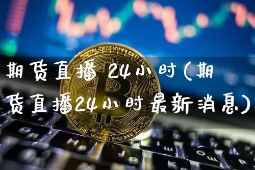 期货直播 24小时(期货直播24小时最新消息)_https://www.qldgs.com_原油期货_第1张