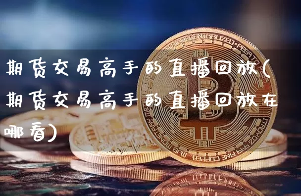 期货交易高手的直播回放(期货交易高手的直播回放在哪看)_https://www.qldgs.com_期货_第1张