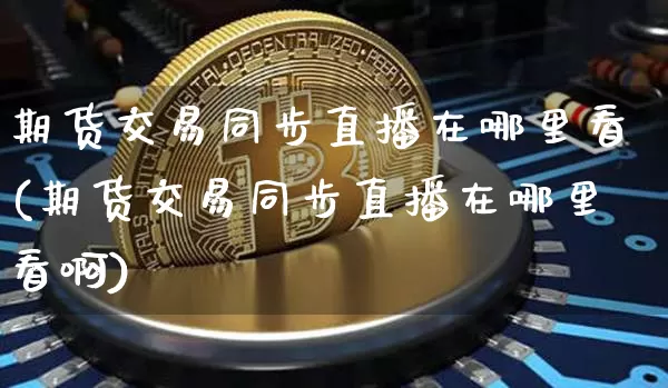 期货交易同步直播在哪里看(期货交易同步直播在哪里看啊)_https://www.qldgs.com_期货_第1张