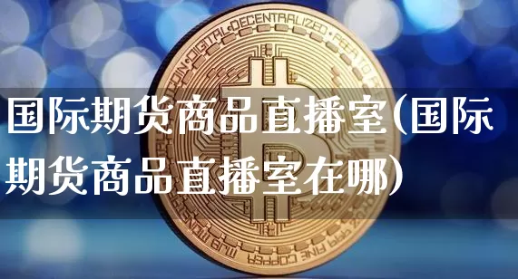 国际期货商品直播室(国际期货商品直播室在哪)_https://www.qldgs.com_黄金期货_第1张
