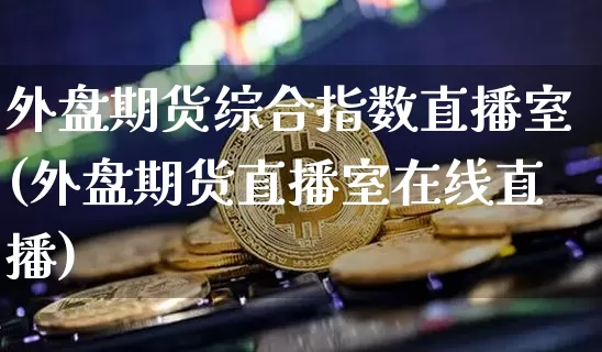 外盘期货综合指数直播室(外盘期货直播室在线直播)_https://www.qldgs.com_黄金期货_第1张