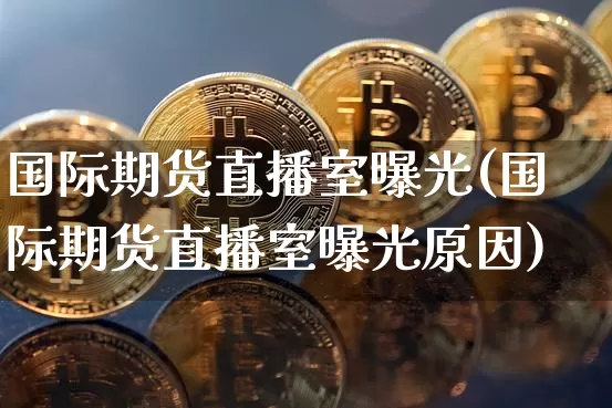 国际期货直播室曝光(国际期货直播室曝光原因)_https://www.qldgs.com_国际期货_第1张