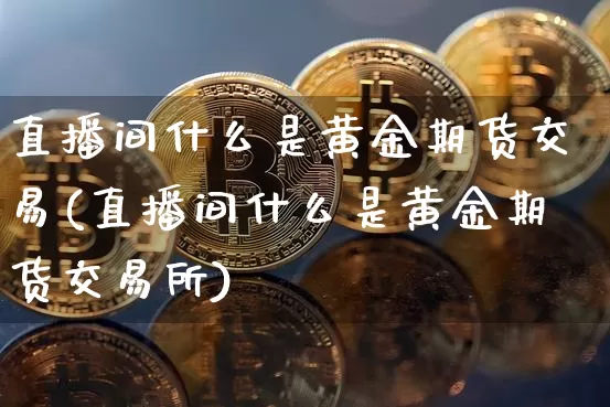 直播间什么是黄金期货交易(直播间什么是黄金期货交易所)_https://www.qldgs.com_内盘期货_第1张