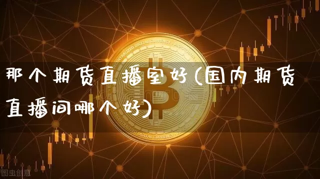 那个期货直播室好(国内期货直播间哪个好)_https://www.qldgs.com_内盘期货_第1张