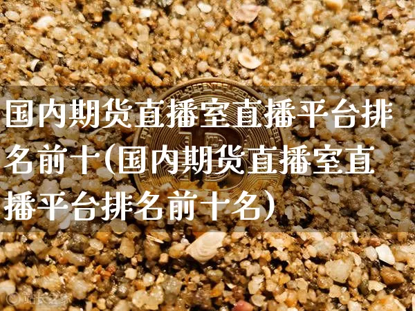 国内期货直播室直播平台排名前十(国内期货直播室直播平台排名前十名)_https://www.qldgs.com_黄金期货_第1张