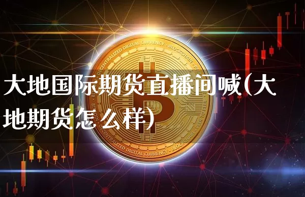 大地国际期货直播间喊(大地期货怎么样)_https://www.qldgs.com_期货_第1张
