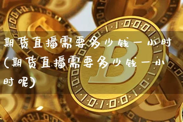 期货直播需要多少钱一小时(期货直播需要多少钱一小时呢)_https://www.qldgs.com_恒指期货_第1张