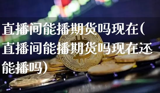 直播间能播期货吗现在(直播间能播期货吗现在还能播吗)_https://www.qldgs.com_内盘期货_第1张