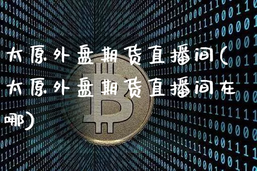 太原外盘期货直播间(太原外盘期货直播间在哪)_https://www.qldgs.com_期货_第1张