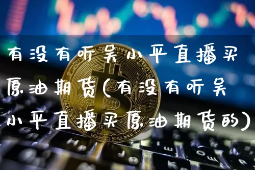 有没有听吴小平直播买原油期货(有没有听吴小平直播买原油期货的)_https://www.qldgs.com_国际期货_第1张