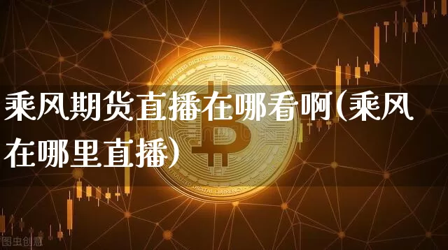 乘风期货直播在哪看啊(乘风在哪里直播)_https://www.qldgs.com_内盘期货_第1张