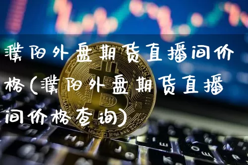 濮阳外盘期货直播间价格(濮阳外盘期货直播间价格查询)_https://www.qldgs.com_黄金期货_第1张