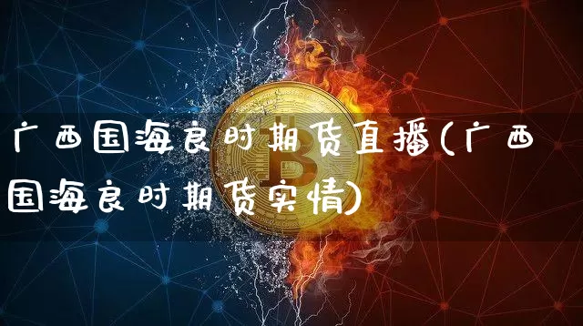 广西国海良时期货直播(广西国海良时期货实情)_https://www.qldgs.com_期货_第1张