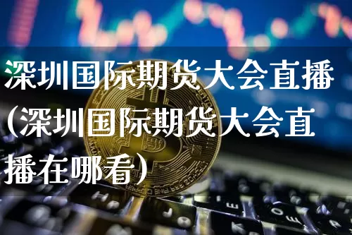 深圳国际期货大会直播(深圳国际期货大会直播在哪看)_https://www.qldgs.com_期货_第1张