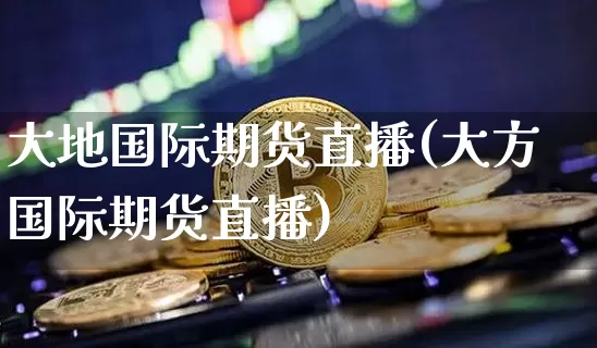 大地国际期货直播(大方国际期货直播)_https://www.qldgs.com_恒指期货_第1张