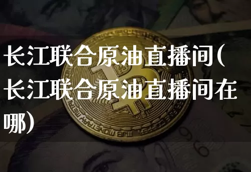 长江联合原油直播间(长江联合原油直播间在哪)_https://www.qldgs.com_内盘期货_第1张