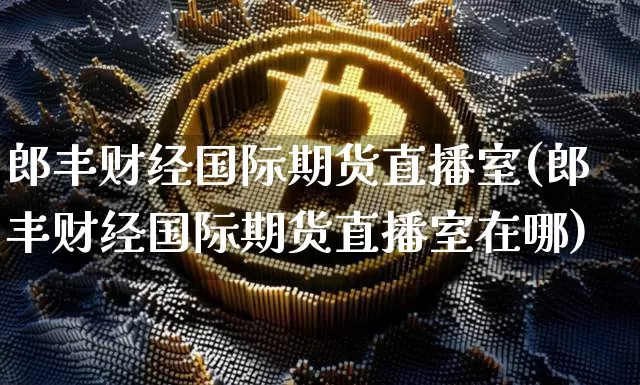 郎丰财经国际期货直播室(郎丰财经国际期货直播室在哪)_https://www.qldgs.com_内盘期货_第1张