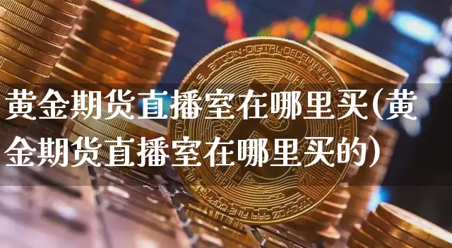 黄金期货直播室在哪里买(黄金期货直播室在哪里买的)_https://www.qldgs.com_原油期货_第1张