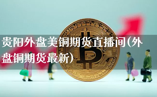 贵阳外盘美铜期货直播间(外盘铜期货最新)_https://www.qldgs.com_内盘期货_第1张