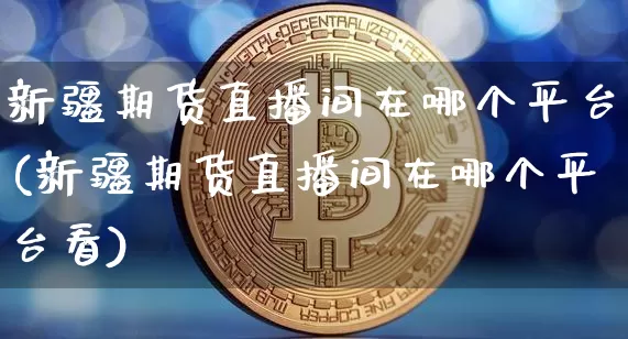 新疆期货直播间在哪个平台(新疆期货直播间在哪个平台看)_https://www.qldgs.com_原油期货_第1张