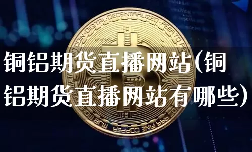 铜铝期货直播网站(铜铝期货直播网站有哪些)_https://www.qldgs.com_原油期货_第1张
