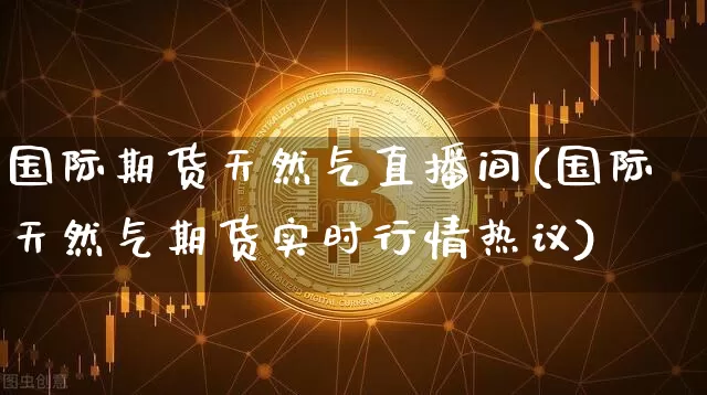 国际期货天然气直播间(国际天然气期货实时行情热议)_https://www.qldgs.com_黄金期货_第1张