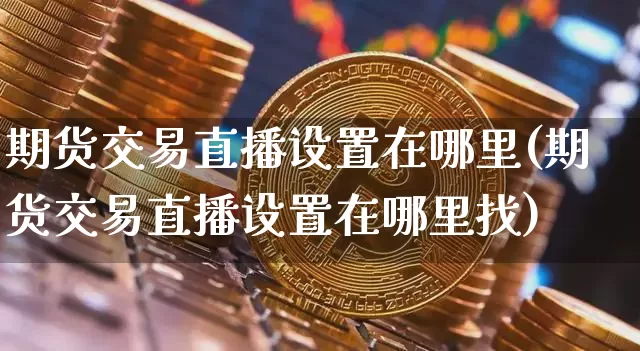期货交易直播设置在哪里(期货交易直播设置在哪里找)_https://www.qldgs.com_国际期货_第1张