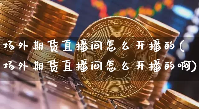 场外期货直播间怎么开播的(场外期货直播间怎么开播的啊)_https://www.qldgs.com_国际期货_第1张