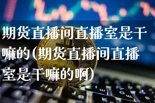期货直播间直播室是干嘛的(期货直播间直播室是干嘛的啊)_https://www.qldgs.com_原油期货_第1张