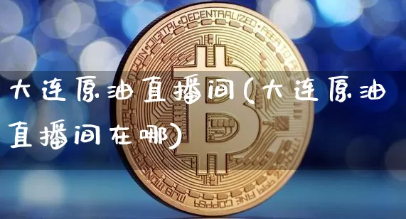 大连原油直播间(大连原油直播间在哪)_https://www.qldgs.com_内盘期货_第1张